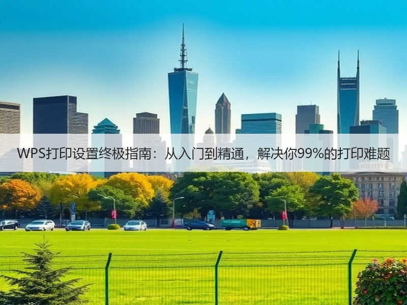 WPS打印设置终极指南：从入门到精通，解决你99%的打印难题 - 诺云壹观办公网